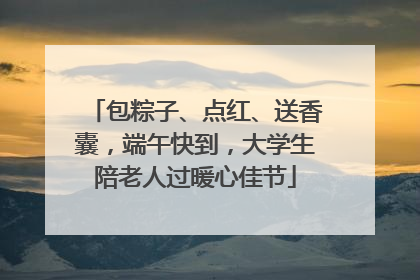 包粽子、点红、送香囊，端午快到，大学生陪老人过暖心佳节