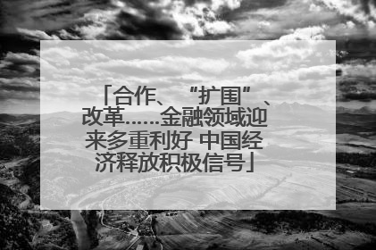 合作、“扩围”、改革……金融领域迎来多重利好 中国经济释放积极信号