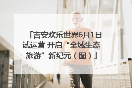 吉安欢乐世界6月1日试运营 开启“全域生态旅游”新纪元（图）