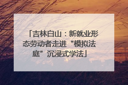 吉林白山：新就业形态劳动者走进“模拟法庭”沉浸式学法