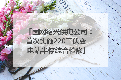 国网绍兴供电公司：首次实施220千伏变电站半停综合检修