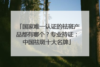 国家唯一认证的祛斑产品都有哪个？专业持证：中国祛斑十大名牌
