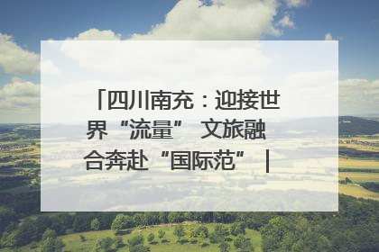 四川南充：迎接世界“流量” 文旅融合奔赴“国际范”｜话锦绣·说安逸