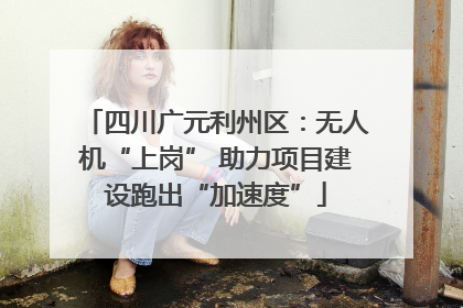 四川广元利州区：无人机“上岗” 助力项目建设跑出“加速度”