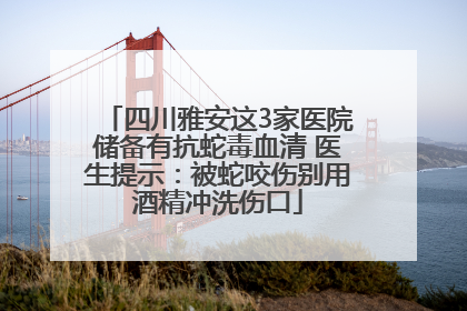 四川雅安这3家医院储备有抗蛇毒血清 医生提示：被蛇咬伤别用酒精冲洗伤口