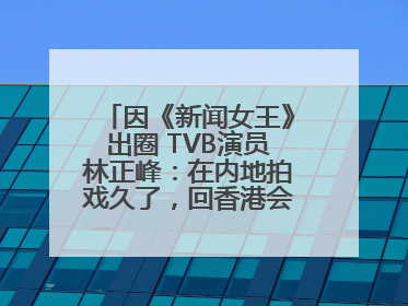 因《新闻女王》出圈 TVB演员林正峰：在内地拍戏久了，回香港会“切换”不过来