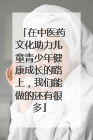 在中医药文化助力儿童青少年健康成长的路上，我们能做的还有很多