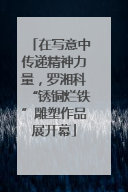在写意中传递精神力量，罗湘科“锈铜烂铁”雕塑作品展开幕