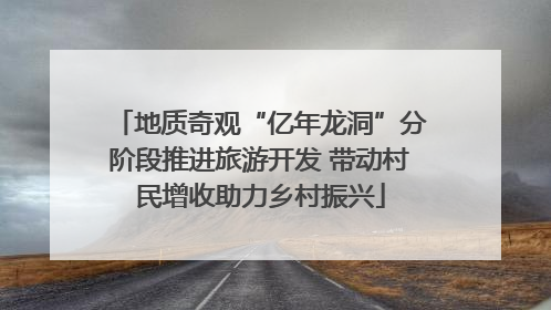 地质奇观“亿年龙洞”分阶段推进旅游开发 带动村民增收助力乡村振兴