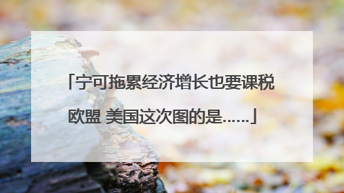 宁可拖累经济增长也要课税欧盟 美国这次图的是……