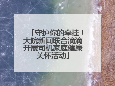 守护你的牵挂！大皖新闻联合滴滴开展司机家庭健康关怀活动