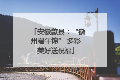 安徽歙县：“徽州端午锦” 多彩美好送祝福