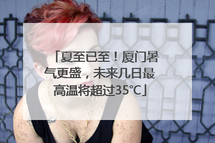 夏至已至！厦门暑气更盛，未来几日最高温将超过35℃