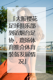 大阪樱花足球俱乐部到访烟台足协，鹿扬体育推介体育装备发展情况