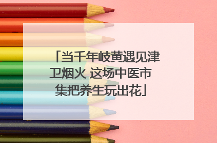 当千年岐黄遇见津卫烟火 这场中医市集把养生玩出花