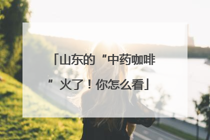 山东的“中药咖啡”火了！你怎么看