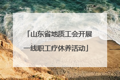 山东省地质工会开展一线职工疗休养活动