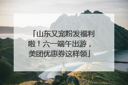 山东又宠粉发福利啦！六一端午出游，美团优惠券这样领