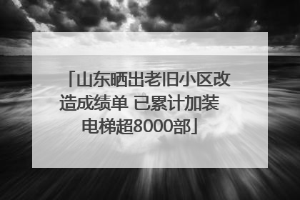 山东晒出老旧小区改造成绩单 已累计加装电梯超8000部