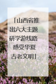 山西省推出六大主题研学游线路 感受华夏古老文明