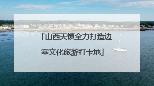 山西天镇全力打造边塞文化旅游打卡地