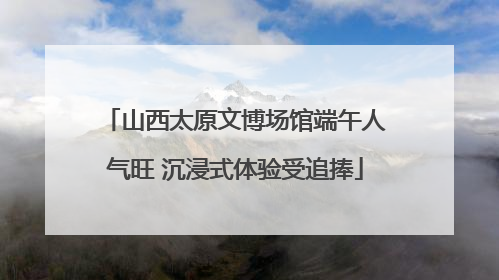 山西太原文博场馆端午人气旺 沉浸式体验受追捧