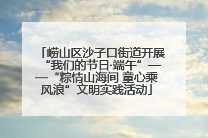 崂山区沙子口街道开展“我们的节日·端午”——“粽情山海间 童心乘风浪”文明实践活动