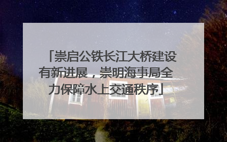 崇启公铁长江大桥建设有新进展，崇明海事局全力保障水上交通秩序
