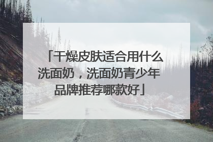 干燥皮肤适合用什么洗面奶，洗面奶青少年品牌推荐哪款好