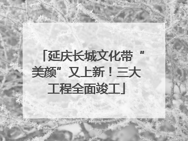 延庆长城文化带“美颜”又上新！三大工程全面竣工