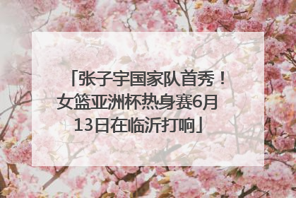 张子宇国家队首秀！女篮亚洲杯热身赛6月13日在临沂打响