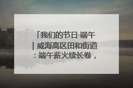 我们的节日·端午｜威海高区田和街道：端午薪火续长卷，邻里馨香聚暖流