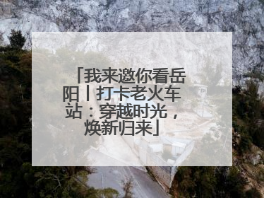 我来邀你看岳阳丨打卡老火车站：穿越时光，焕新归来