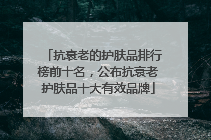 抗衰老的护肤品排行榜前十名，公布抗衰老护肤品十大有效品牌