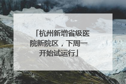 杭州新增省级医院新院区，下周一开始试运行