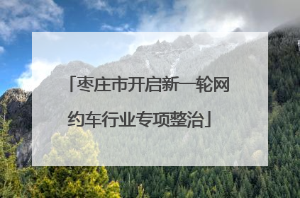 枣庄市开启新一轮网约车行业专项整治