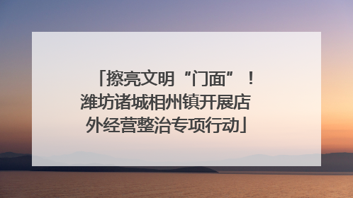 擦亮文明“门面”！潍坊诸城相州镇开展店外经营整治专项行动