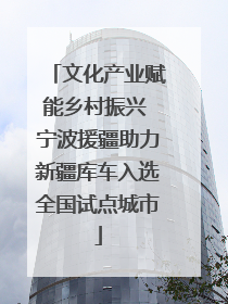 文化产业赋能乡村振兴 宁波援疆助力新疆库车入选全国试点城市