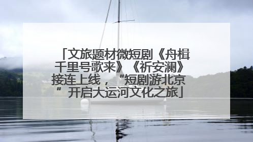 文旅题材微短剧《舟楫千里号歌来》《祈安澜》接连上线，“短剧游北京”开启大运河文化之旅