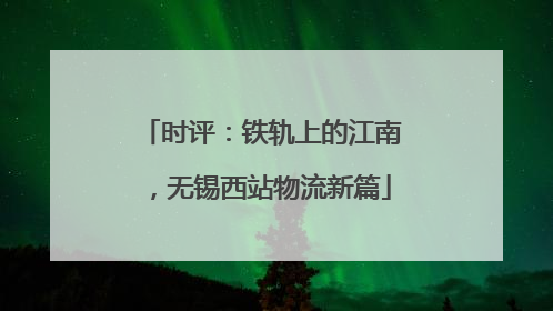 时评：铁轨上的江南，无锡西站物流新篇