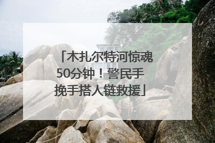 木扎尔特河惊魂50分钟！警民手挽手搭人链救援