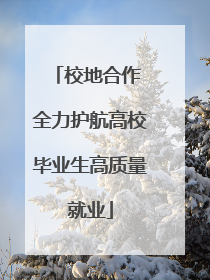 校地合作 全力护航高校毕业生高质量就业
