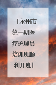 永州市第一期医疗护理员培训班顺利开班