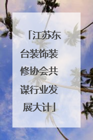 江苏东台装饰装修协会共谋行业发展大计