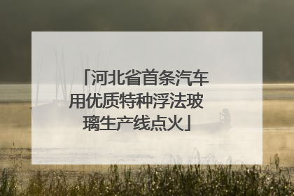 河北省首条汽车用优质特种浮法玻璃生产线点火