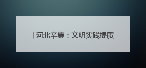 河北辛集：文明实践提质增效 文明新风蔚然成风