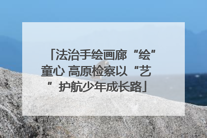 法治手绘画廊“绘”童心 高原检察以“艺”护航少年成长路
