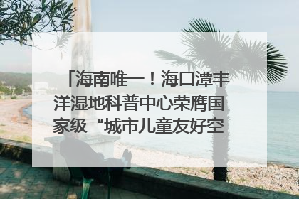 海南唯一！海口潭丰洋湿地科普中心荣膺国家级“城市儿童友好空间建设园区”称号