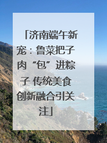 济南端午新宠：鲁菜把子肉“包”进粽子 传统美食创新融合引关注