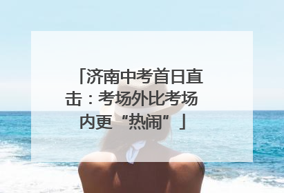 济南中考首日直击：考场外比考场内更“热闹”